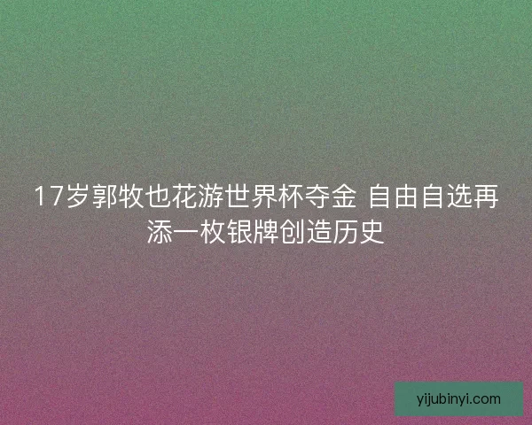17岁郭牧也花游世界杯夺金 自由自选再添一枚银牌创造历史