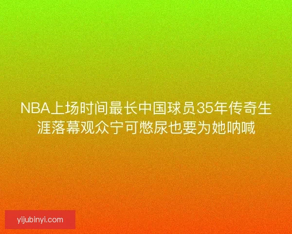 NBA上场时间最长中国球员35年传奇生涯落幕观众宁可憋尿也要为她呐喊