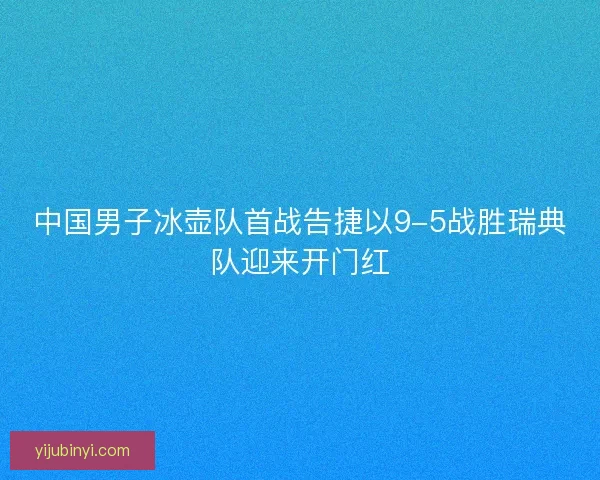 中国男子冰壶队首战告捷以9-5战胜瑞典队迎来开门红