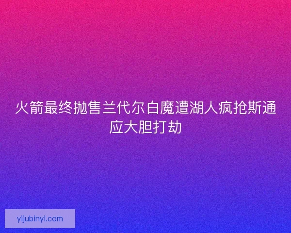 火箭最终抛售兰代尔白魔遭湖人疯抢斯通应大胆打劫