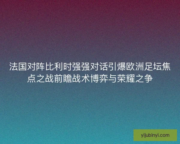 法国对阵比利时强强对话引爆欧洲足坛焦点之战前瞻战术博弈与荣耀之争