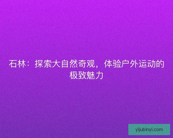 石林：探索大自然奇观，体验户外运动的极致魅力