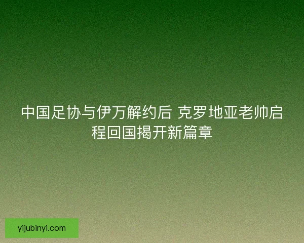 中国足协与伊万解约后 克罗地亚老帅启程回国揭开新篇章