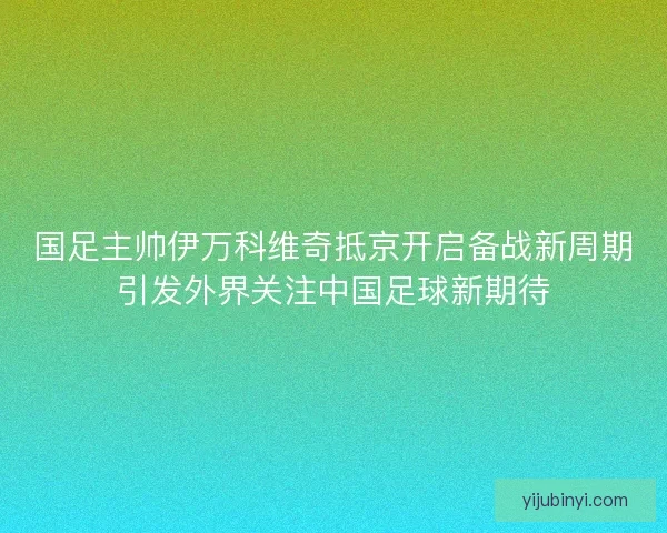 国足主帅伊万科维奇抵京开启备战新周期引发外界关注中国足球新期待