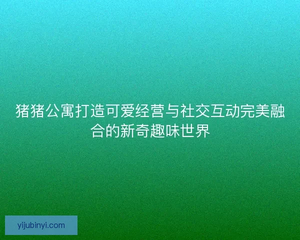 猪猪公寓打造可爱经营与社交互动完美融合的新奇趣味世界
