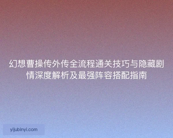 幻想曹操传外传全流程通关技巧与隐藏剧情深度解析及最强阵容搭配指南