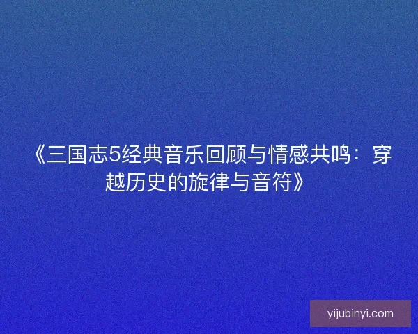 《三国志5经典音乐回顾与情感共鸣：穿越历史的旋律与音符》