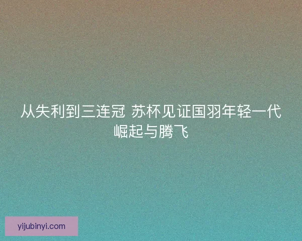 从失利到三连冠 苏杯见证国羽年轻一代崛起与腾飞