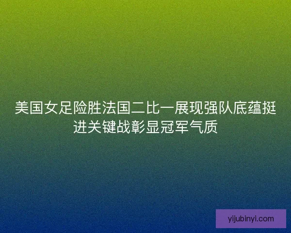 美国女足险胜法国二比一展现强队底蕴挺进关键战彰显冠军气质