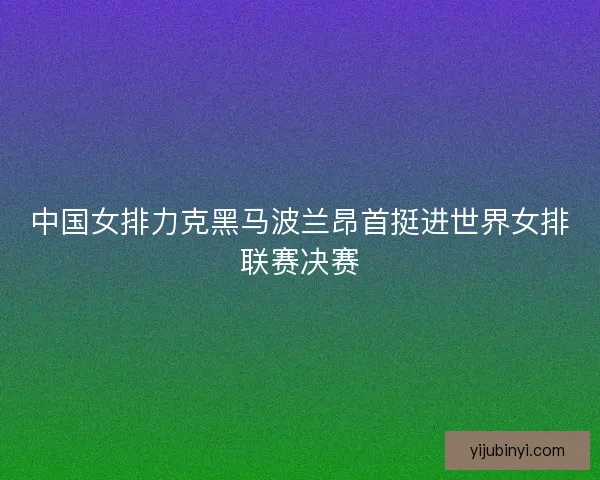 中国女排力克黑马波兰昂首挺进世界女排联赛决赛