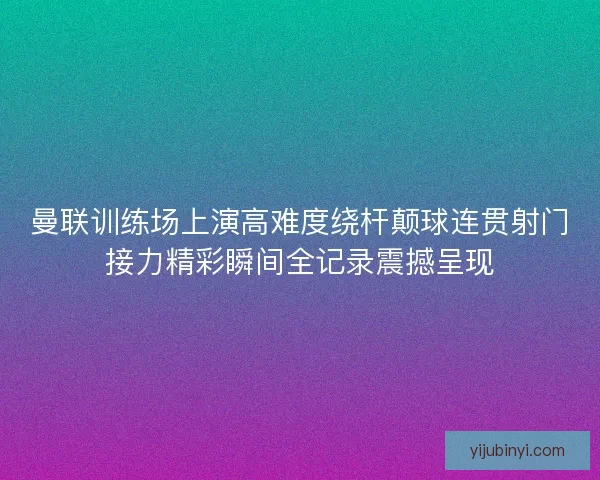 曼联训练场上演高难度绕杆颠球连贯射门接力精彩瞬间全记录震撼呈现
