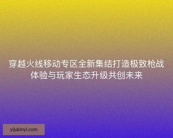 穿越火线移动专区全新集结打造极致枪战体验与玩家生态升级共创未来