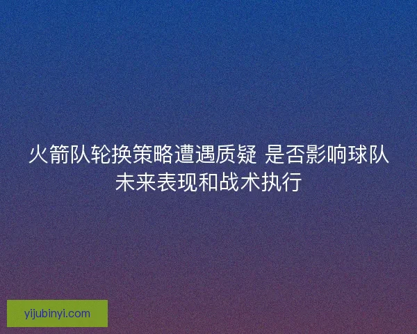 火箭队轮换策略遭遇质疑 是否影响球队未来表现和战术执行