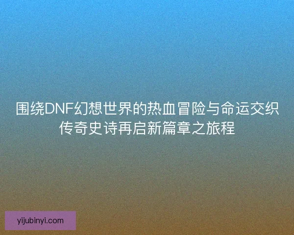 围绕DNF幻想世界的热血冒险与命运交织传奇史诗再启新篇章之旅程 围绕DNF幻想世界的热血冒险与命运交织传奇史诗再启新篇章之旅程