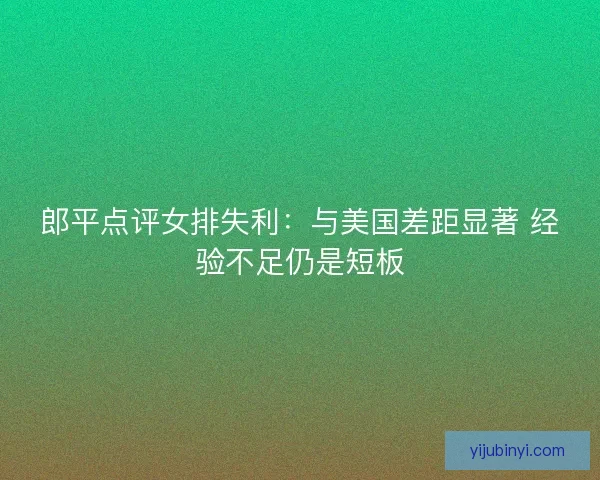 郎平点评女排失利:与美国差距显著 经验不足仍是短板 郎平点评女排失利:与美国差距显著 经验不足仍是短板