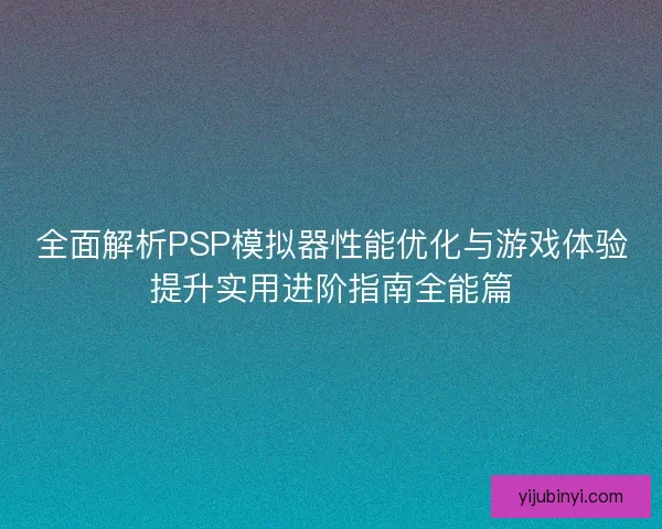 全面解析PSP模拟器性能优化与游戏体验提升实用进阶指南全能篇