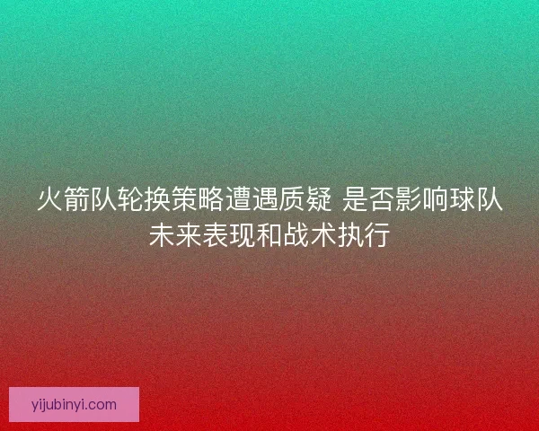 火箭队轮换策略遭遇质疑 是否影响球队未来表现和战术执行 火箭队轮换策略遭遇质疑 是否影响球队未来表现和战术执行