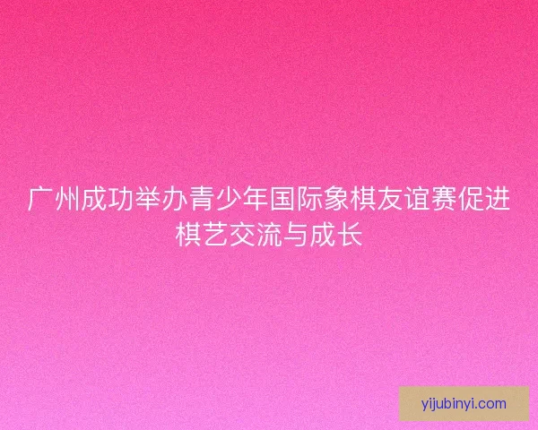 广州成功举办青少年国际象棋友谊赛促进棋艺交流与成长 广州成功举办青少年国际象棋友谊赛促进棋艺交流与成长