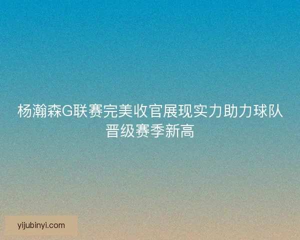 杨瀚森G联赛完美收官展现实力助力球队晋级赛季新高 杨瀚森G联赛完美收官展现实力助力球队晋级赛季新高