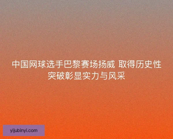 中国网球选手巴黎赛场扬威 取得历史性突破彰显实力与风采