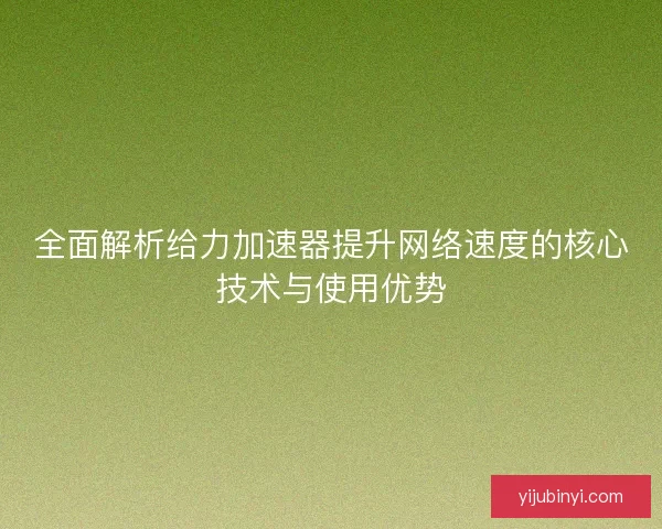全面解析给力加速器提升网络速度的核心技术与使用优势
