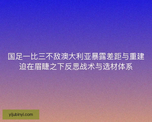国足一比三不敌澳大利亚暴露差距与重建迫在眉睫之下反思战术与选材体系