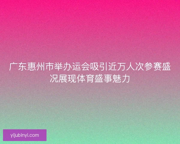 广东惠州市举办运会吸引近万人次参赛盛况展现体育盛事魅力