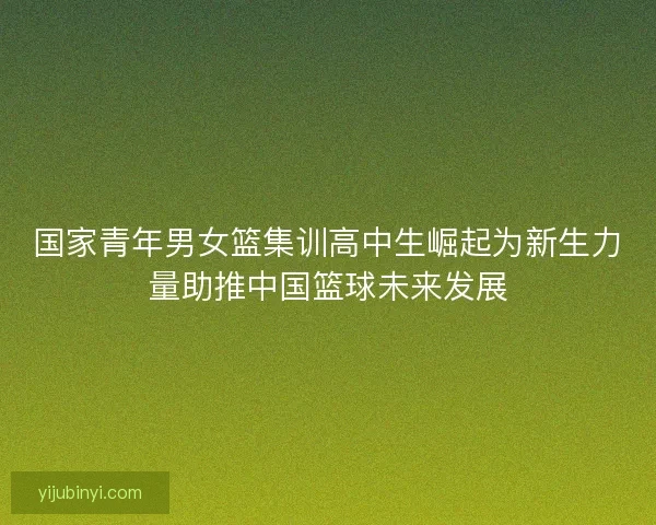 国家青年男女篮集训高中生崛起为新生力量助推中国篮球未来发展 国家青年男女篮集训高中生崛起为新生力量助推中国篮球未来发展
